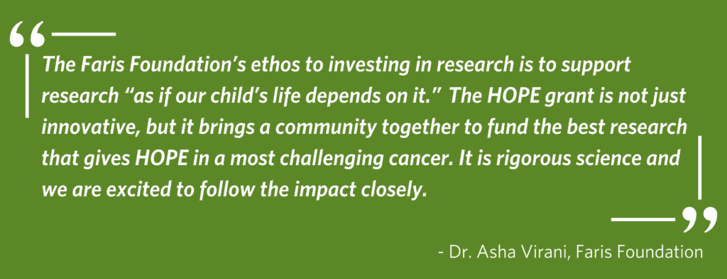 green background with a quote from Dr. Asha Virani, Faris Foundation - The Faris Foundation’s ethos to investing in research is to support research “as if our child’s life depends on it.”  The HOPE grant is not just innovative, but it brings a community together to fund the best research that gives HOPE in a most challenging cancer. It is rigorous science and we are excited to follow the impact closely.