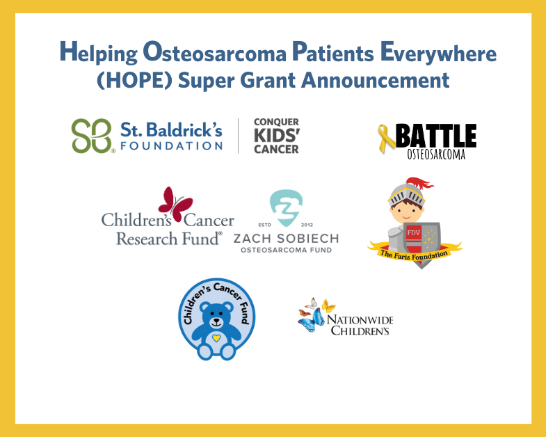 Helping Osteosarcoma Patients Everywhere (HOPE) Super Grant Announcement funding partners: St. Baldrick's, Battle Osteosarcoma, Children's Cancer Research Fund, Zach Sobiech Osteosarcoma Fund, The Faris Foundation, Children's Cancer Fund, Nationwide Children's