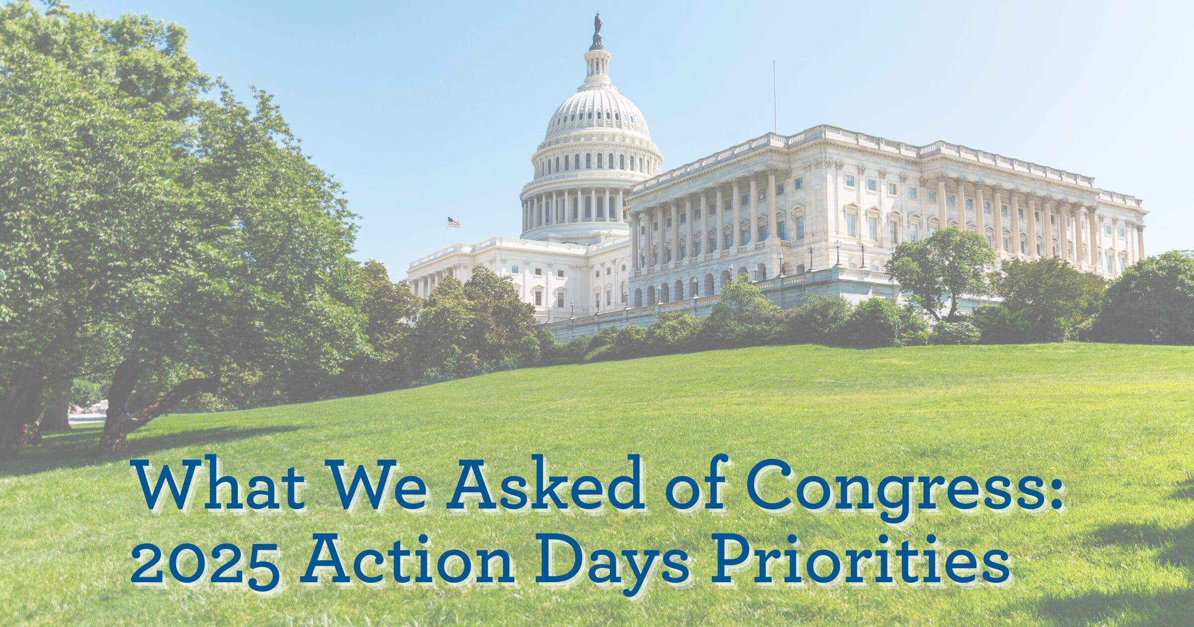 The U.S. Capitol building under a clear blue sky with lush green lawns. Text overlay reads "What We Asked of Congress: 2025 Action Days Priorities."