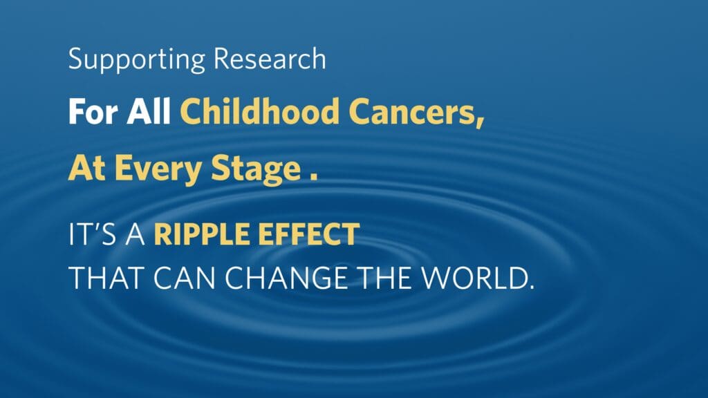Blue background with ripples in water. Bold text reads, 'Supporting Research For All Childhood Cancers, At Every Stage. It's a ripple effect that can change the world.' The tone is hopeful and impactful."