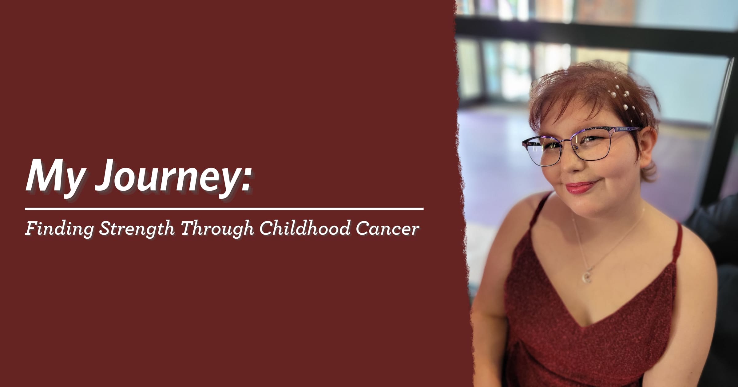 Portrait of a smiling person in glasses and a red dress. Text reads: "My Journey: Finding Strength Through Childhood Cancer" on a maroon background.