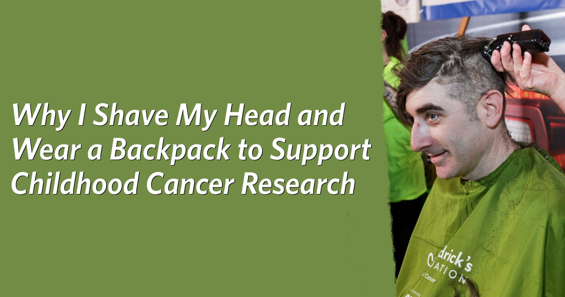 Man having head shaved for childhood cancer research event. He smiles, wearing a green cape. Text reads, "Why I Shave My Head and Wear a Backpack to Support Childhood Cancer Research."